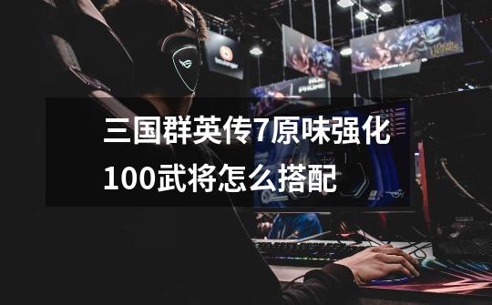 三国群英传7原味强化10.0武将怎么搭配-第1张-游戏信息-龙启网
