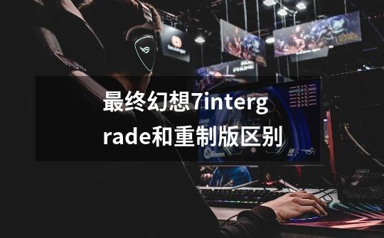 最终幻想7intergrade和重制版区别-第1张-游戏信息-龙启网