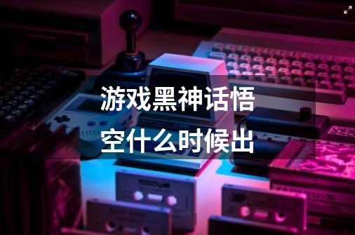 游戏黑神话悟空什么时候出-第1张-游戏信息-龙启网