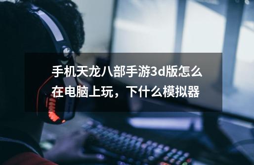 手机天龙八部手游3d版怎么在电脑上玩，下什么模拟器-第1张-游戏信息-龙启网