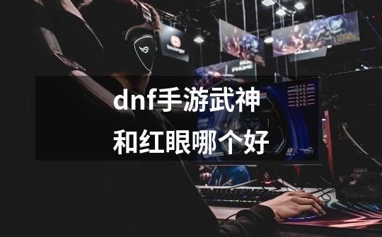 dnf手游武神和红眼哪个好-第1张-游戏信息-龙启网
