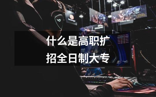 什么是高职扩招全日制大专-第1张-游戏信息-龙启网
