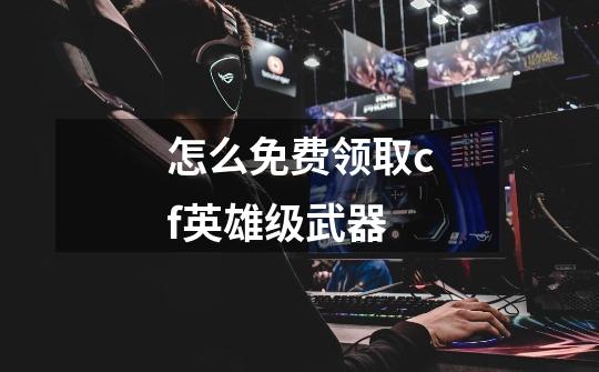 怎么免费领取cf英雄级武器-第1张-游戏信息-龙启网