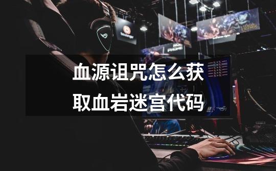 血源诅咒怎么获取血岩迷宫代码-第1张-游戏信息-龙启网