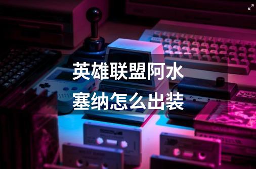 英雄联盟阿水塞纳怎么出装-第1张-游戏信息-龙启网