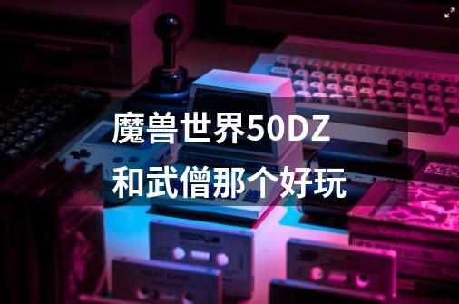 魔兽世界5.0DZ和武僧那个好玩-第1张-游戏信息-龙启网