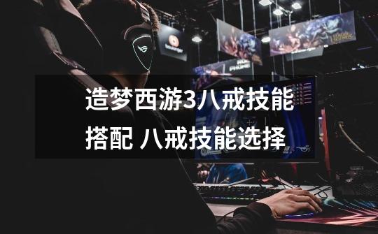 造梦西游3八戒技能搭配 八戒技能选择-第1张-游戏信息-龙启网