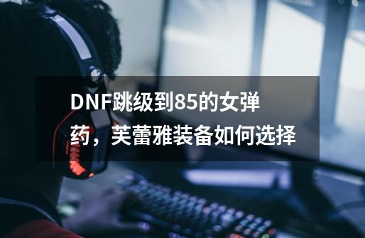 DNF跳级到85的女弹药,芙蕾雅装备如何选择-第1张-游戏信息-龙启网