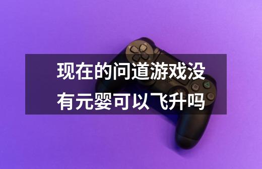 现在的问道游戏没有元婴可以飞升吗-第1张-游戏信息-龙启网