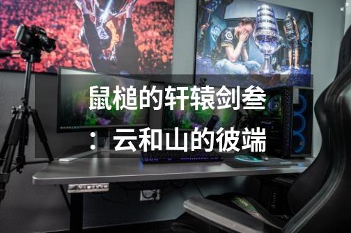 鼠槌的轩辕剑叁:云和山的彼端-第1张-游戏信息-龙启网