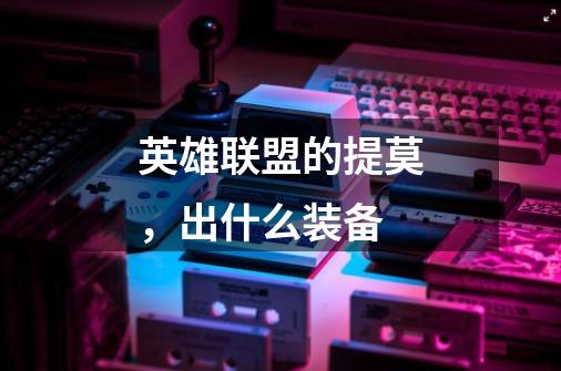 英雄联盟的提莫，出什么装备-第1张-游戏信息-龙启网
