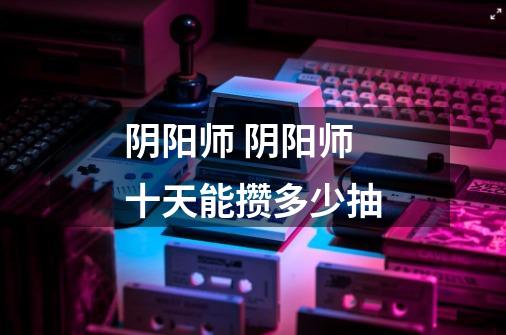 阴阳师 阴阳师十天能攒多少抽-第1张-游戏信息-龙启网