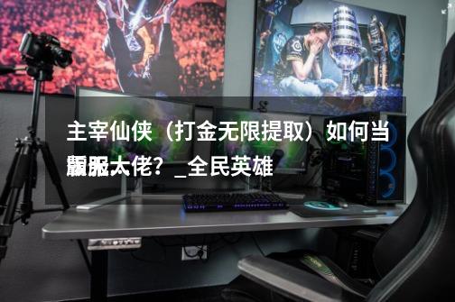 主宰仙侠(打金无限提取)如何当霸服大佬?_全民英雄
版无限钻石版-第1张-游戏信息-龙启网