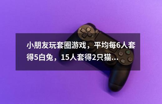 小朋友玩套圈游戏，平均每6人套得5白兔，15人套得2只猫，10人套得1猴，如每人1只动物还多4只，共有多少人-第1张-游戏信息-龙启网