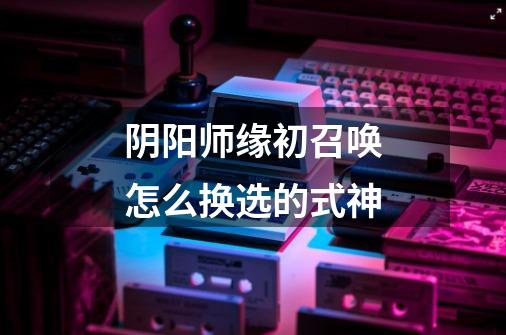 阴阳师缘初召唤怎么换选的式神-第1张-游戏信息-龙启网