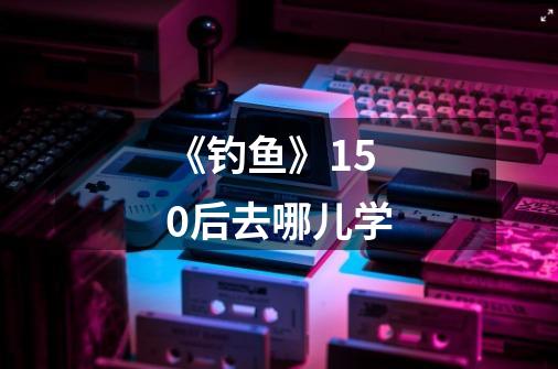 《钓鱼》150后去哪儿学-第1张-游戏信息-龙启网