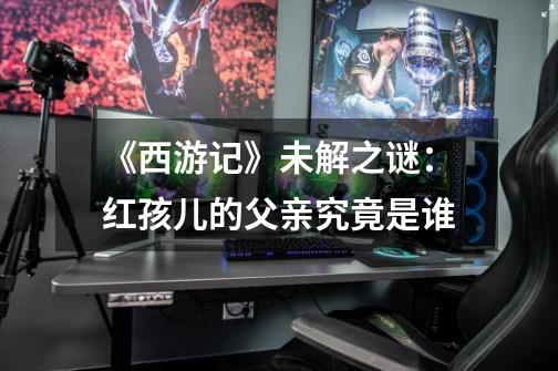 《西游记》未解之谜:红孩儿的父亲究竟是谁-第1张-游戏信息-龙启网