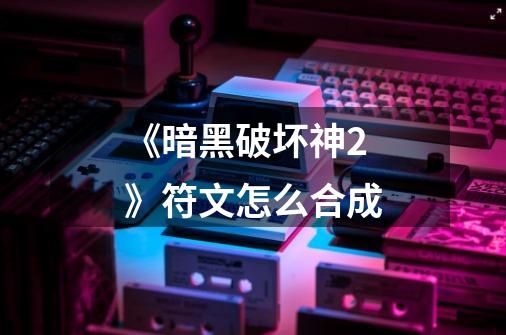 《暗黑破坏神2》符文怎么合成-第1张-游戏信息-龙启网