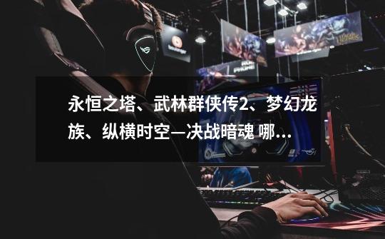 永恒之塔、武林群侠传2、梦幻龙族、纵横时空—决战暗魂 哪个好玩-第1张-游戏信息-龙启网