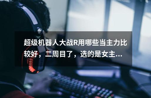 超级机器人大战R用哪些当主力比较好,二周目了,选的是女主角…-第1张-游戏信息-龙启网