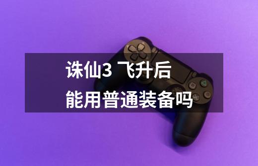 诛仙3 飞升后能用普通装备吗-第1张-游戏信息-龙启网