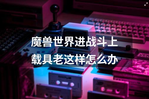 魔兽世界进战斗上载具老这样怎么办-第1张-游戏信息-龙启网