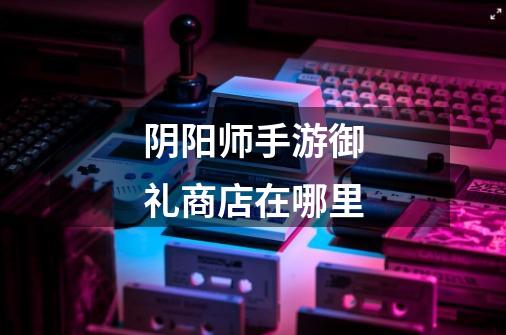 阴阳师手游御礼商店在哪里-第1张-游戏信息-龙启网