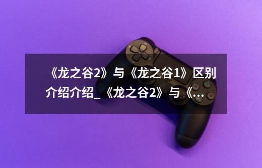 《龙之谷2》与《龙之谷1》区别介绍介绍_《龙之谷2》与《龙之谷1》区别介绍是什么-第1张-游戏信息-龙启网