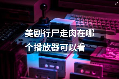 美剧行尸走肉在哪个播放器可以看-第1张-游戏信息-龙启网