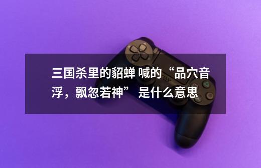 三国杀里的貂蝉 喊的“品穴音浮,飘忽若神” 是什么意思-第1张-游戏信息-龙启网