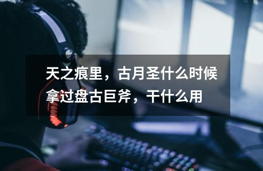 天之痕里,古月圣什么时候拿过盘古巨斧,干什么用-第1张-游戏信息-龙启网