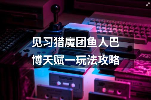 见习猎魔团鱼人巴博天赋一玩法攻略-第1张-游戏信息-龙启网