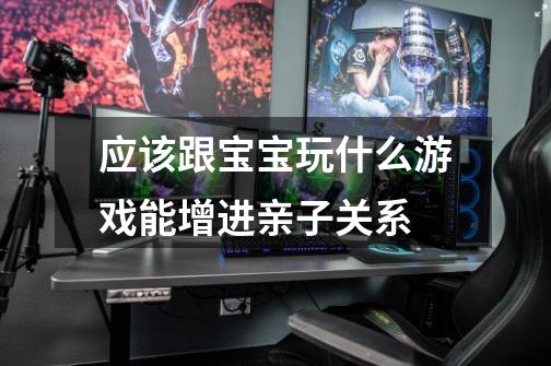 应该跟宝宝玩什么游戏能增进亲子关系-第1张-游戏信息-龙启网