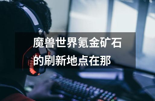 魔兽世界氪金矿石的刷新地点在那-第1张-游戏信息-龙启网