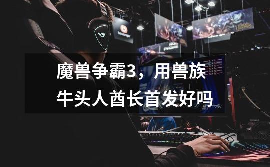 魔兽争霸3,用兽族牛头人酋长首发好吗-第1张-游戏信息-龙启网