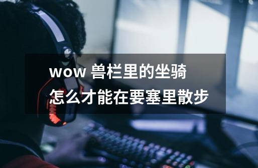wow 兽栏里的坐骑怎么才能在要塞里散步-第1张-游戏信息-龙启网