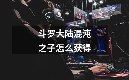 斗罗大陆混沌之子怎么获得-第1张-游戏信息-龙启网