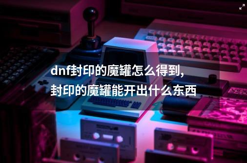 dnf封印的魔罐怎么得到,封印的魔罐能开出什么东西-第1张-游戏信息-龙启网