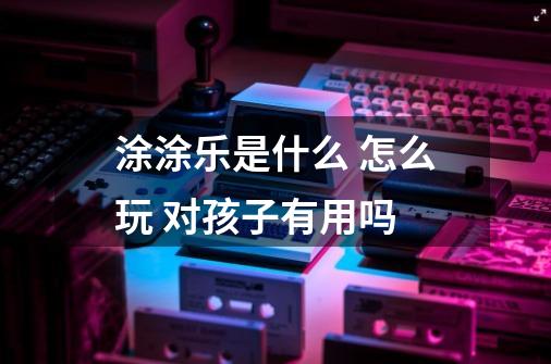 涂涂乐是什么 怎么玩 对孩子有用吗-第1张-游戏信息-龙启网