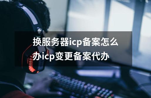 换服务器icp备案怎么办icp变更备案代办-第1张-游戏信息-龙启网