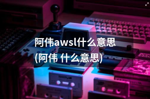 阿伟awsl什么意思(阿伟 什么意思)-第1张-游戏信息-龙启网