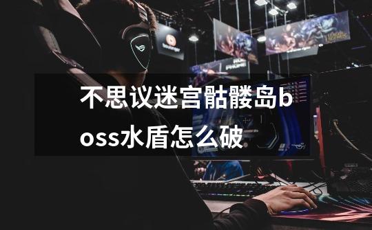 不思议迷宫骷髅岛boss水盾怎么破-第1张-游戏信息-龙启网