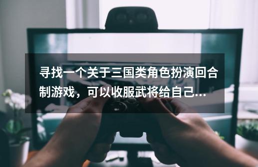 寻找一个关于三国类角色扮演回合制游戏，可以收服武将给自己用的，可以在大地图上遇怪，请问这是什么游戏-第1张-游戏信息-龙启网