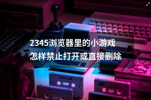 2345浏览器里的小游戏怎样禁止打开或直接删除-第1张-游戏信息-龙启网