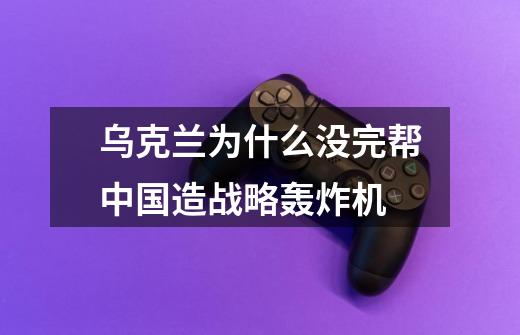 乌克兰为什么没完帮中国造战略轰炸机-第1张-游戏信息-龙启网