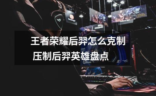 王者荣耀后羿怎么克制 压制后羿英雄盘点-第1张-游戏信息-龙启网
