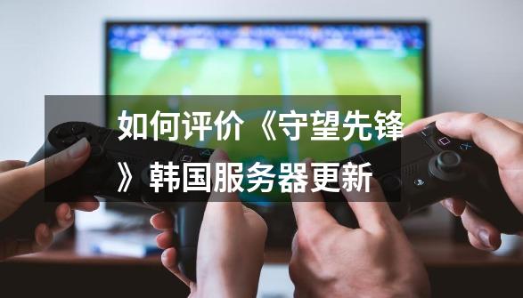 如何评价《守望先锋》韩国服务器更新-第1张-游戏信息-龙启网