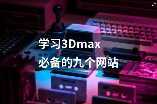 学习3Dmax必备的九个网站-第1张-游戏信息-龙启网