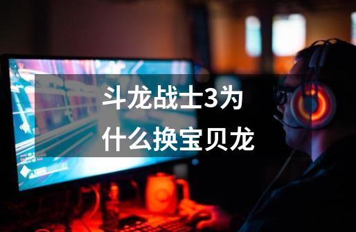 斗龙战士3为什么换宝贝龙-第1张-游戏信息-龙启网