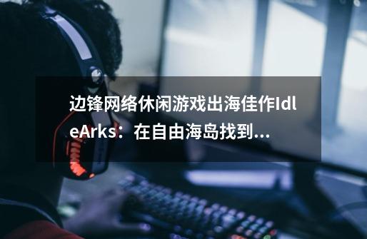 边锋网络休闲游戏出海佳作IdleArks:在自由海岛找到心灵归乡-第1张-游戏信息-龙启网